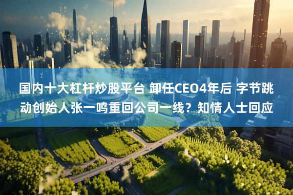 国内十大杠杆炒股平台 卸任CEO4年后 字节跳动创始人张一鸣重回公司一线？知情人士回应