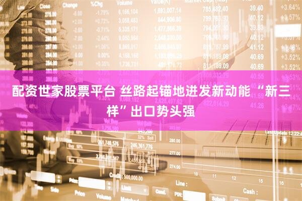 配资世家股票平台 丝路起锚地迸发新动能 “新三样”出口势头强
