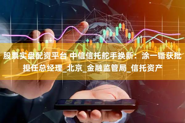 股票实盘配资平台 中信信托舵手换新：涂一锴获批担任总经理_北京_金融监管局_信托资产