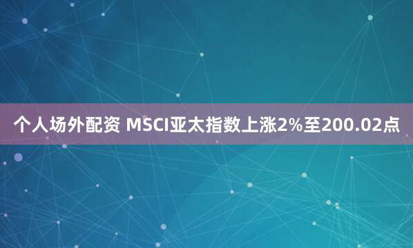 个人场外配资 MSCI亚太指数上涨2%至200.02点