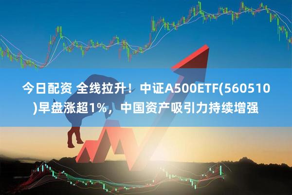今日配资 全线拉升！中证A500ETF(560510)早盘涨超1%，中国资产吸引力持续增强