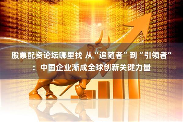 股票配资论坛哪里找 从“追随者”到“引领者”：中国企业渐成全球创新关键力量