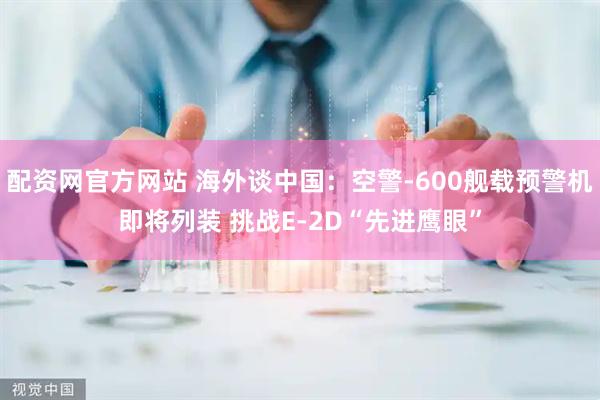 配资网官方网站 海外谈中国：空警-600舰载预警机即将列装 挑战E-2D“先进鹰眼”