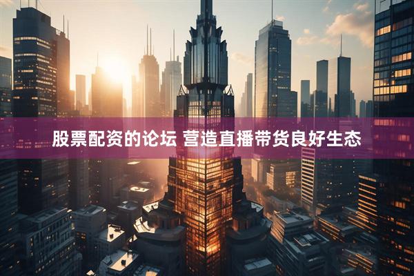 股票配资的论坛 营造直播带货良好生态