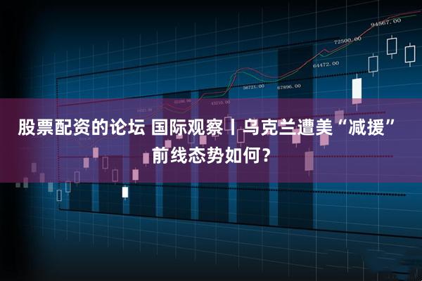股票配资的论坛 国际观察丨乌克兰遭美“减援” 前线态势如何？