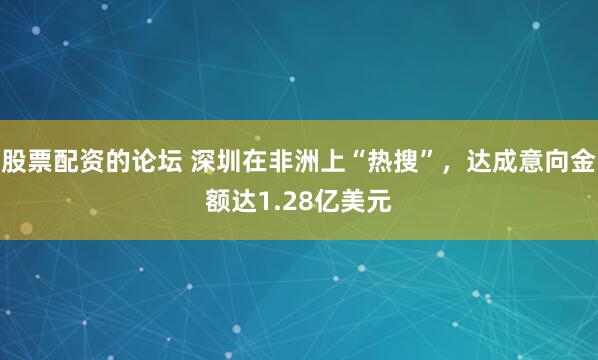 股票配资的论坛 深圳在非洲上“热搜”，达成意向金额达1.28亿美元
