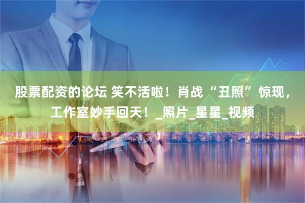 股票配资的论坛 笑不活啦！肖战 “丑照” 惊现，工作室妙手回天！_照片_星星_视频