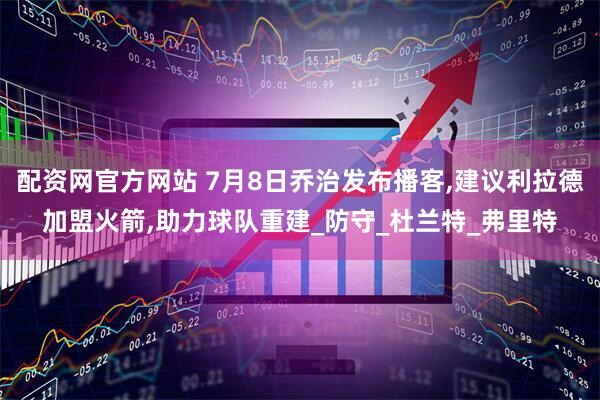 配资网官方网站 7月8日乔治发布播客,建议利拉德加盟火箭,助力球队重建_防守_杜兰特_弗里特