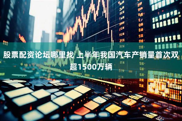 股票配资论坛哪里找 上半年我国汽车产销量首次双超1500万辆
