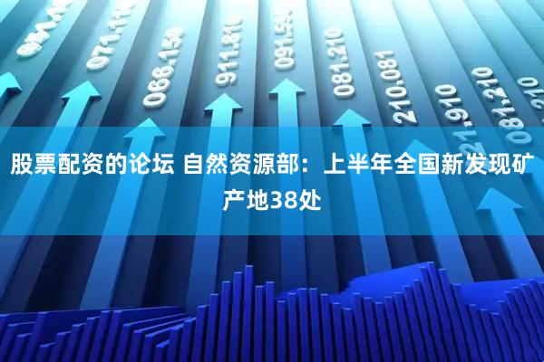 股票配资的论坛 自然资源部：上半年全国新发现矿产地38处