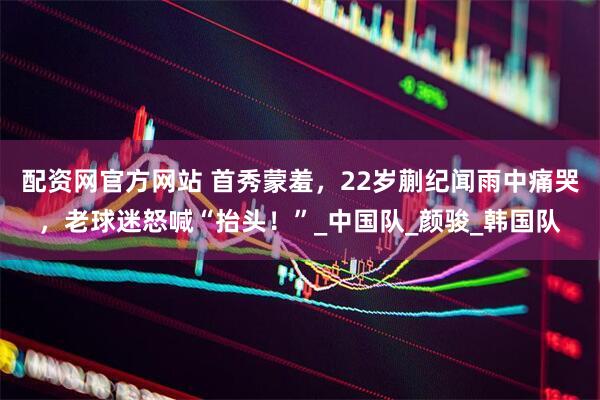 配资网官方网站 首秀蒙羞，22岁蒯纪闻雨中痛哭，老球迷怒喊“抬头！”_中国队_颜骏_韩国队