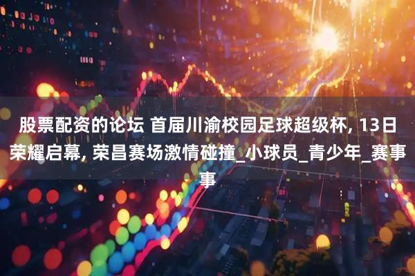股票配资的论坛 首届川渝校园足球超级杯, 13日荣耀启幕, 荣昌赛场激情碰撞_小球员_青少年_赛事