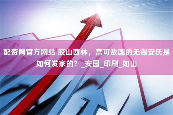 配资网官方网站 胶山西林，富可敌国的无锡安氏是如何发家的？_安国_印刷_如山
