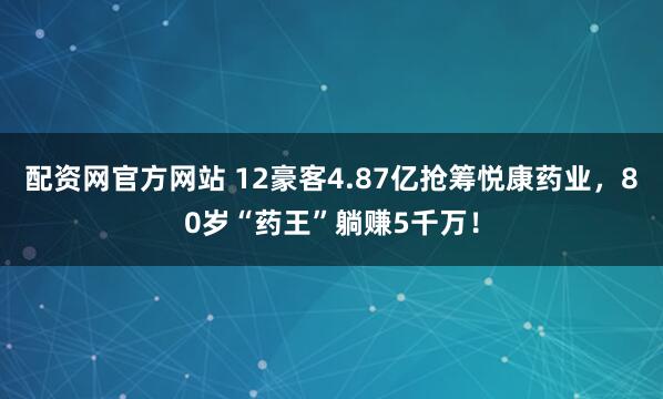 配资网官方网站 12豪客4.87亿抢筹悦康药业，80岁“药王”躺赚5千万！