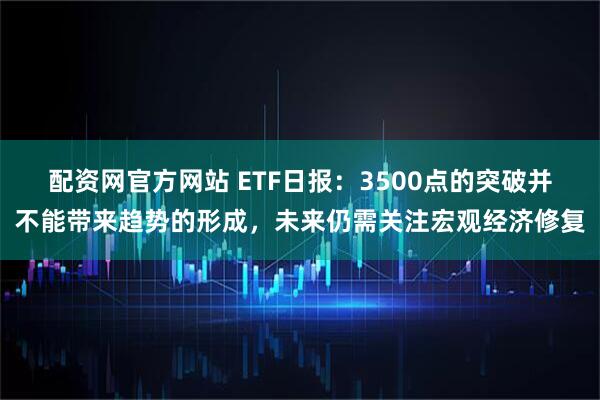 配资网官方网站 ETF日报：3500点的突破并不能带来趋势的形成，未来仍需关注宏观经济修复