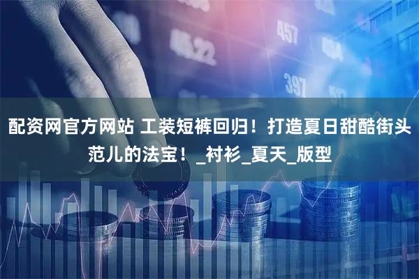 配资网官方网站 工装短裤回归！打造夏日甜酷街头范儿的法宝！_衬衫_夏天_版型