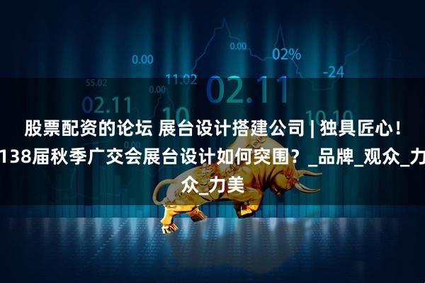 股票配资的论坛 展台设计搭建公司 | 独具匠心！第138届秋季广交会展台设计如何突围？_品牌_观众_力美