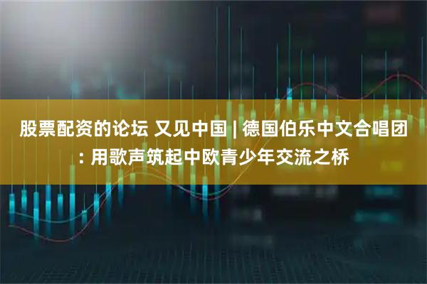 股票配资的论坛 又见中国 | 德国伯乐中文合唱团: 用歌声筑起中欧青少年交流之桥