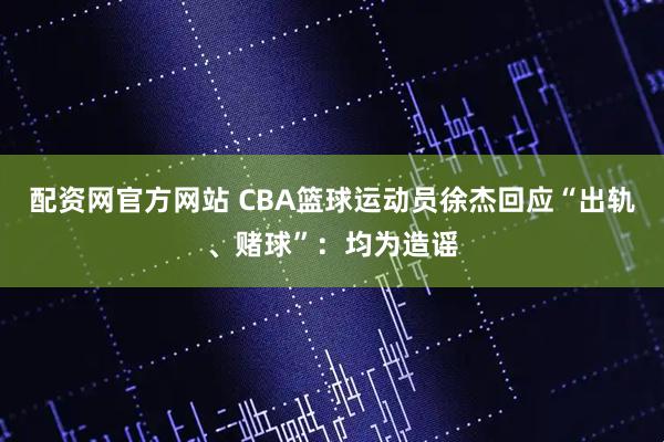 配资网官方网站 CBA篮球运动员徐杰回应“出轨、赌球”：均为造谣