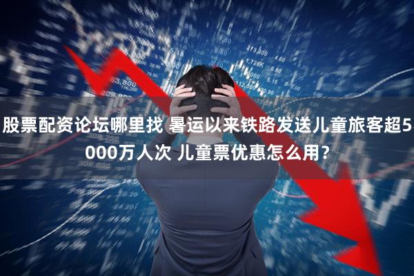 股票配资论坛哪里找 暑运以来铁路发送儿童旅客超5000万人次 儿童票优惠怎么用？
