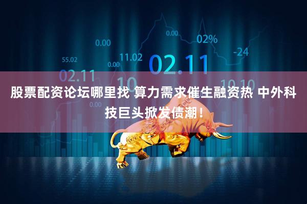股票配资论坛哪里找 算力需求催生融资热 中外科技巨头掀发债潮！