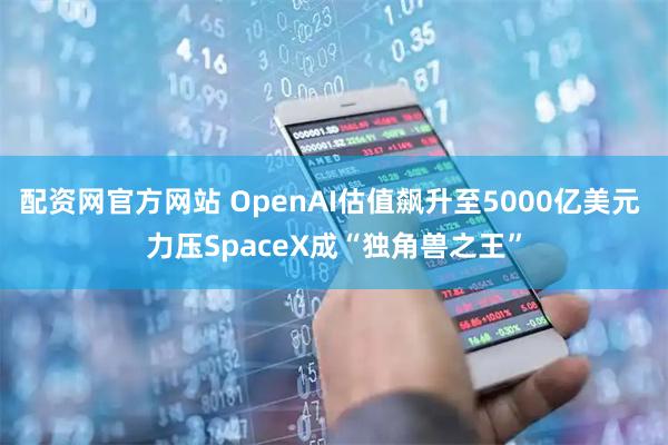 配资网官方网站 OpenAI估值飙升至5000亿美元 力压SpaceX成“独角兽之王”