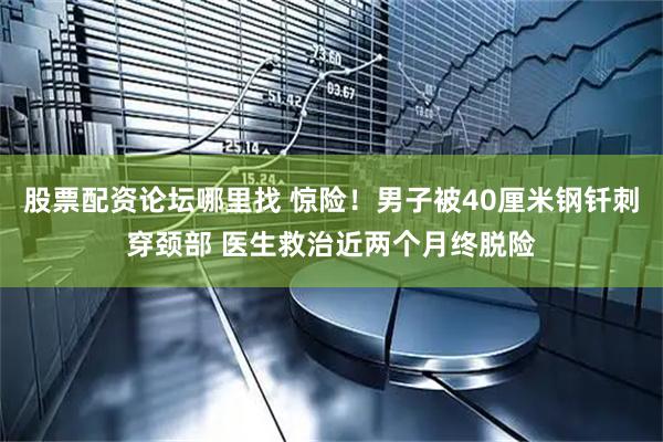 股票配资论坛哪里找 惊险！男子被40厘米钢钎刺穿颈部 医生救治近两个月终脱险