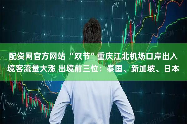 配资网官方网站 “双节”重庆江北机场口岸出入境客流量大涨 出境前三位：泰国、新加坡、日本