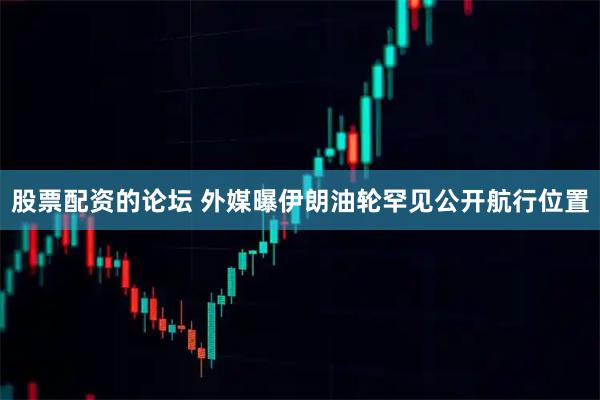股票配资的论坛 外媒曝伊朗油轮罕见公开航行位置