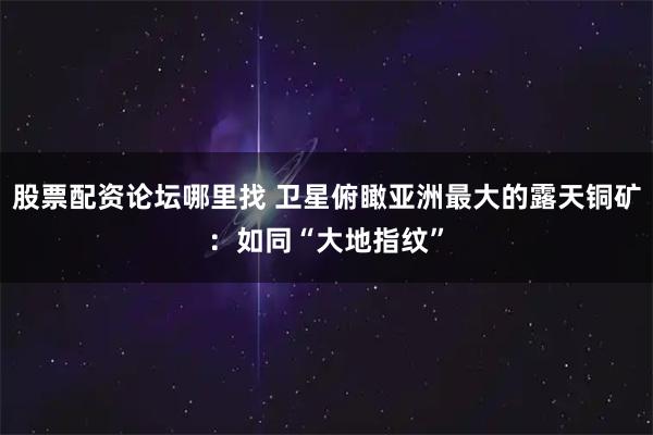 股票配资论坛哪里找 卫星俯瞰亚洲最大的露天铜矿:如同“大地指纹”