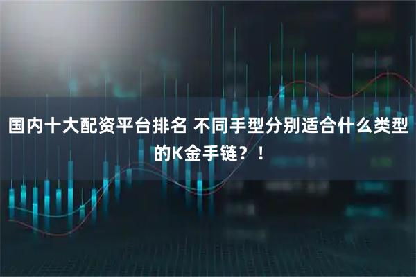 国内十大配资平台排名 不同手型分别适合什么类型的K金手链?!