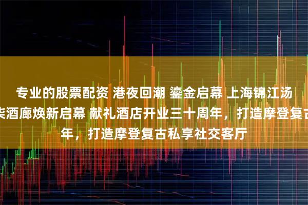专业的股票配资 港夜回潮 鎏金启幕 上海锦江汤臣洲际大酒店柒酒廊焕新启幕 献礼酒店开业三十周年，打造摩登复古私享社交客厅