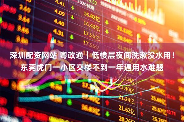 深圳配资网站 粤政通｜低楼层夜间洗漱没水用！东莞虎门一小区交楼不到一年遇用水难题