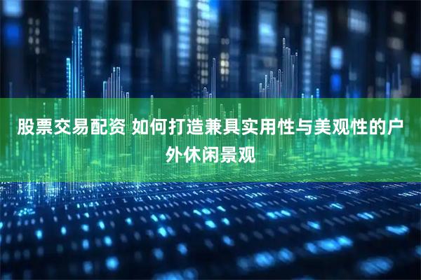 股票交易配资 如何打造兼具实用性与美观性的户外休闲景观