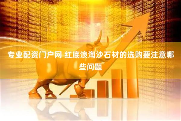 专业配资门户网 红底浪淘沙石材的选购要注意哪些问题