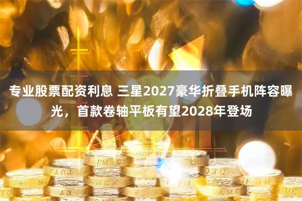 专业股票配资利息 三星2027豪华折叠手机阵容曝光，首款卷轴平板有望2028年登场