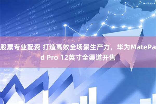 股票专业配资 打造高效全场景生产力，华为MatePad Pro 12英寸全渠道开售