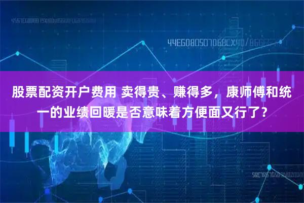 股票配资开户费用 卖得贵、赚得多，康师傅和统一的业绩回暖是否意味着方便面又行了？