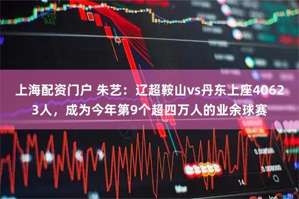 上海配资门户 朱艺：辽超鞍山vs丹东上座40623人，成为今年第9个超四万人的业余球赛