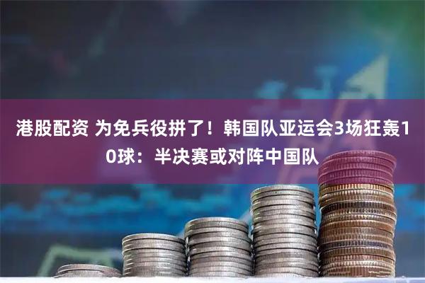 港股配资 为免兵役拼了！韩国队亚运会3场狂轰10球：半决赛或对阵中国队